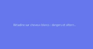 Bétadine sur cheveux blancs : dangers et alternatives